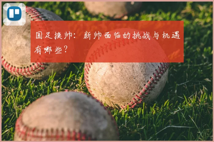 国足换帅:新帅面临的挑战与机遇有哪些?