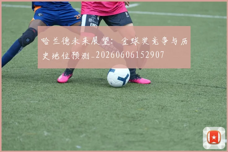 哈兰德未来展望:金球奖竞争与历史地位预测_20260606152907