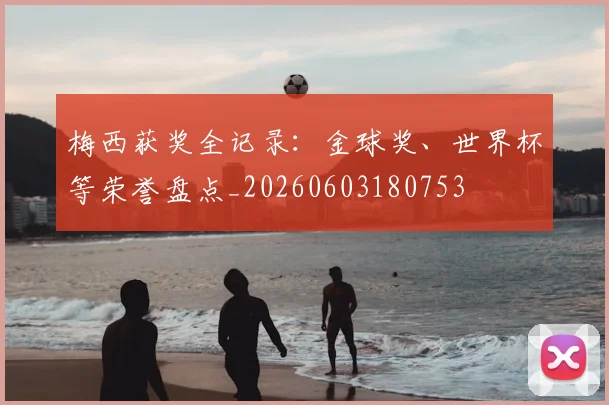 梅西获奖全记录：金球奖、世界杯等荣誉盘点_20260603180753