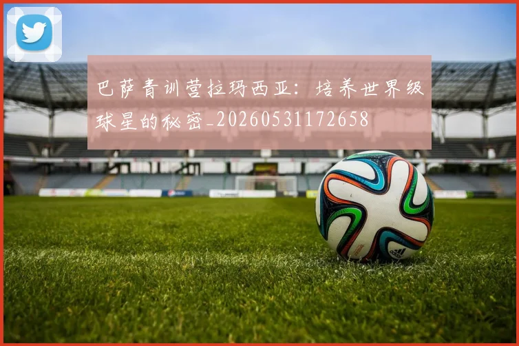 巴萨青训营拉玛西亚:培养世界级球星的秘密_20260531172658