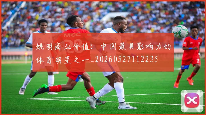 姚明商业价值：中国最具影响力的体育明星之一_20260527112235