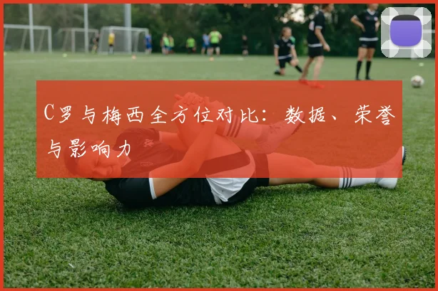 C罗与梅西全方位对比：数据、荣誉与影响力