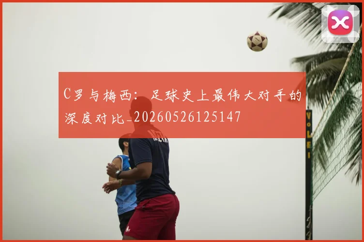 C罗与梅西：足球史上最伟大对手的深度对比_20260526125147