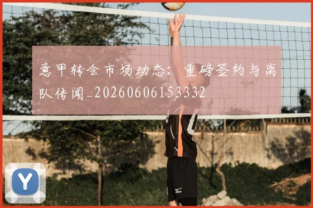 意甲转会市场动态：重磅签约与离队传闻_20260606153332