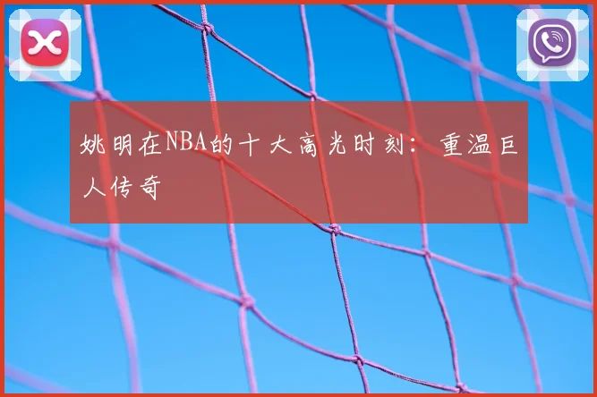 姚明在NBA的十大高光时刻:重温巨人传奇