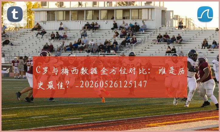 C罗与梅西数据全方位对比:谁是历史最佳?_20260526125147