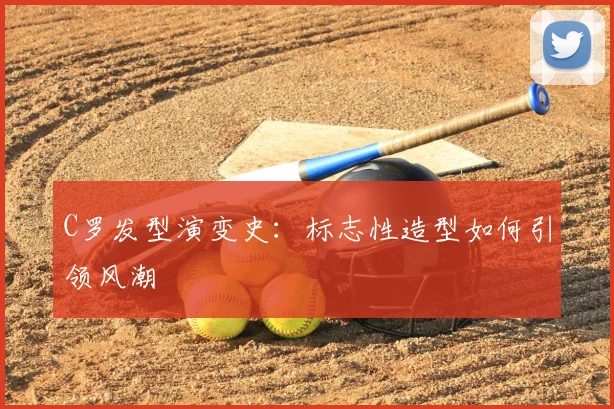 C罗发型演变史：标志性造型如何引领风潮