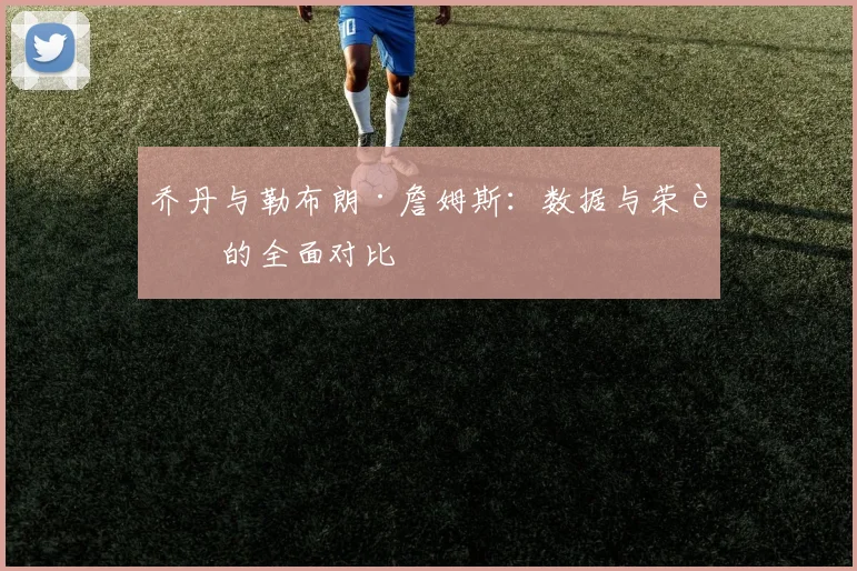 乔丹与勒布朗·詹姆斯:数据与荣誉的全面对比