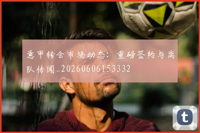 意甲转会市场动态:重磅签约与离队传闻_20260606153332